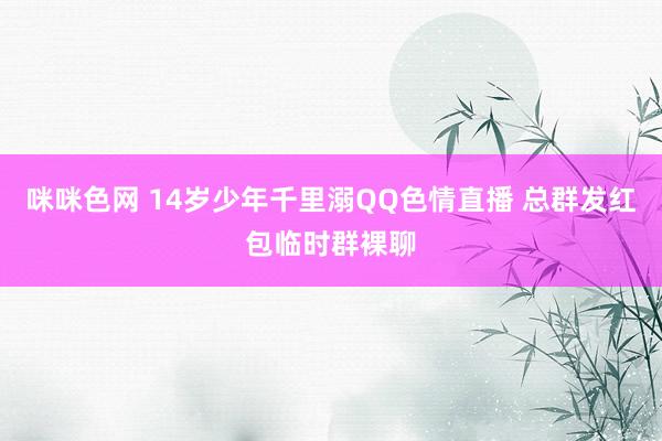 咪咪色网 14岁少年千里溺QQ色情直播 总群发红包临时群裸聊