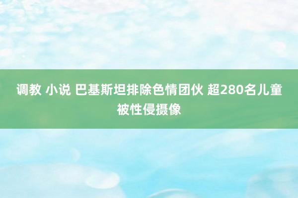 调教 小说 巴基斯坦排除色情团伙 超280名儿童被性侵摄像