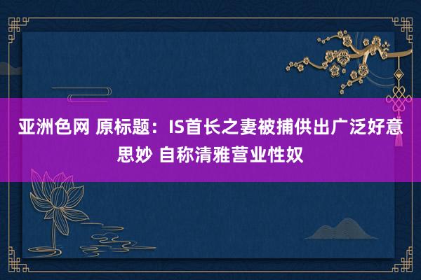 亚洲色网 原标题：IS首长之妻被捕供出广泛好意思妙 自称清雅营业性奴