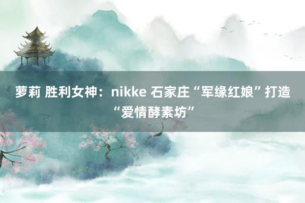 萝莉 胜利女神：nikke 石家庄“军缘红娘”打造“爱情酵素坊”