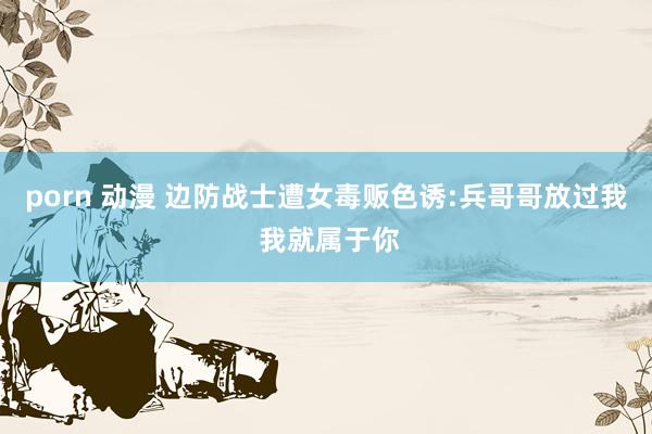porn 动漫 边防战士遭女毒贩色诱:兵哥哥放过我 我就属于你