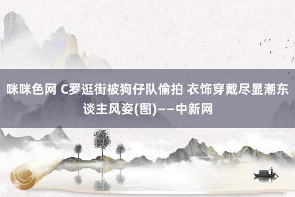 咪咪色网 C罗逛街被狗仔队偷拍 衣饰穿戴尽显潮东谈主风姿(图)——中新网
