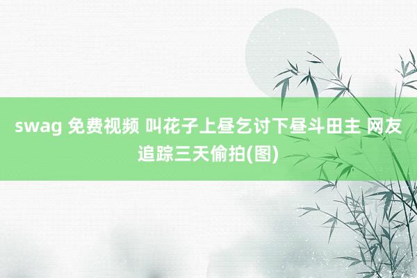 swag 免费视频 叫花子上昼乞讨下昼斗田主 网友追踪三天偷拍(图)