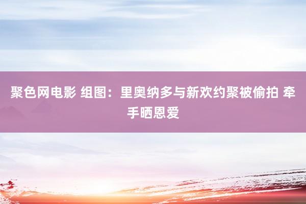 聚色网电影 组图：里奥纳多与新欢约聚被偷拍 牵手晒恩爱