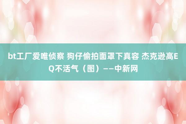 bt工厂爱唯侦察 狗仔偷拍面罩下真容 杰克逊高EQ不活气（图）——中新网