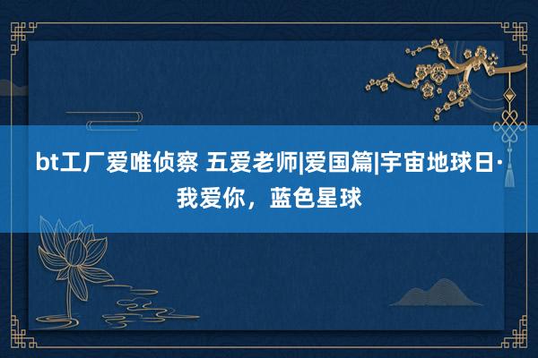 bt工厂爱唯侦察 五爱老师|爱国篇|宇宙地球日·我爱你，蓝色星球