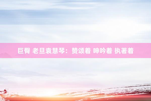 巨臀 老旦袁慧琴：赞颂着 呻吟着 执著着