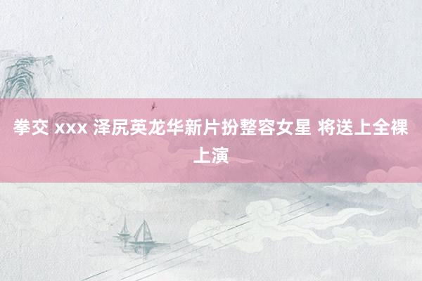 拳交 xxx 泽尻英龙华新片扮整容女星 将送上全裸上演