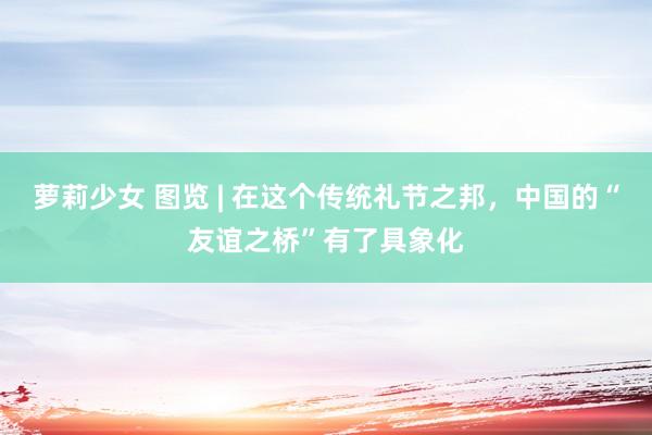 萝莉少女 图览 | 在这个传统礼节之邦，中国的“友谊之桥”有了具象化