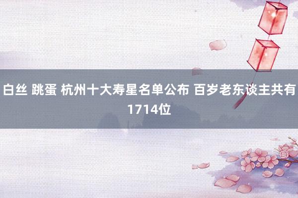 白丝 跳蛋 杭州十大寿星名单公布 百岁老东谈主共有1714位