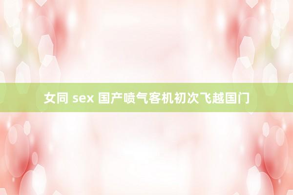 女同 sex 国产喷气客机初次飞越国门