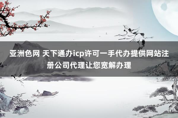 亚洲色网 天下通办icp许可一手代办提供网站注册公司代理让您宽解办理