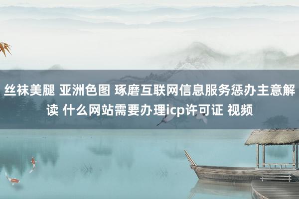 丝袜美腿 亚洲色图 琢磨互联网信息服务惩办主意解读 什么网站需要办理icp许可证 视频