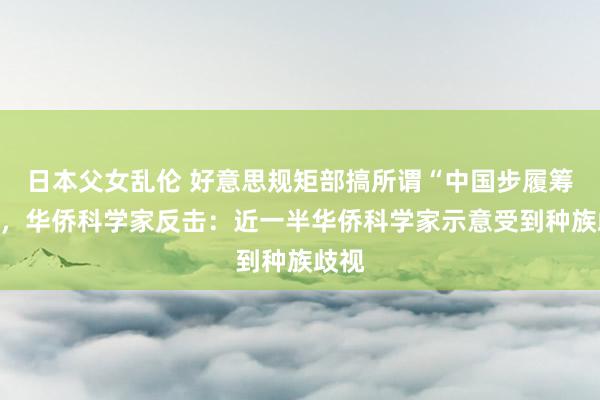 日本父女乱伦 好意思规矩部搞所谓“中国步履筹画”，华侨科学家反击：近一半华侨科学家示意受到种族歧视
