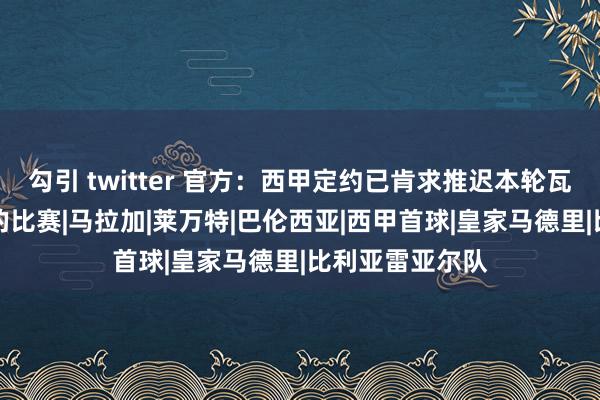 勾引 twitter 官方：西甲定约已肯求推迟本轮瓦伦西亚vs皇马的比赛|马拉加|莱万特|巴伦西亚|西甲首球|皇家马德里|比利亚雷亚尔队
