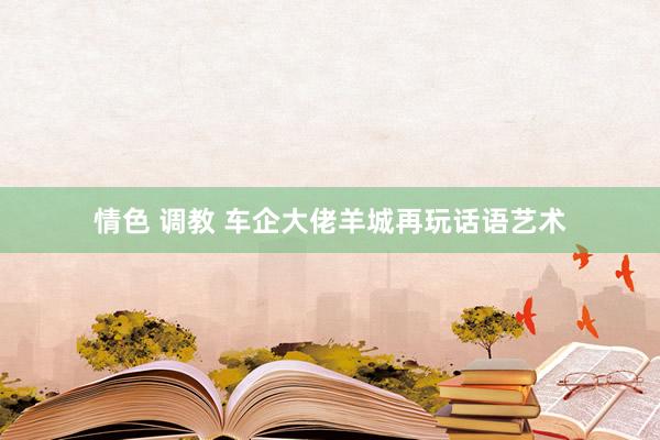 情色 调教 车企大佬羊城再玩话语艺术