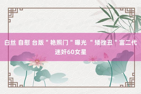 白丝 自慰 台版＂艳照门＂曝光 ＂矮挫丑＂富二代迷奸60女星