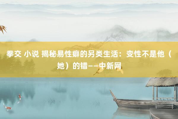 拳交 小说 揭秘易性癖的另类生活：变性不是他（她）的错——中新网