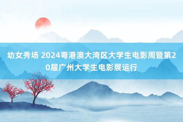 幼女秀场 2024粤港澳大湾区大学生电影周暨第20届广州大学生电影展运行