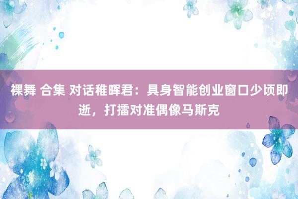 裸舞 合集 对话稚晖君：具身智能创业窗口少顷即逝，打擂对准偶像马斯克