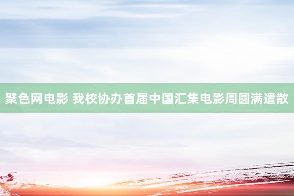 聚色网电影 我校协办首届中国汇集电影周圆满遣散