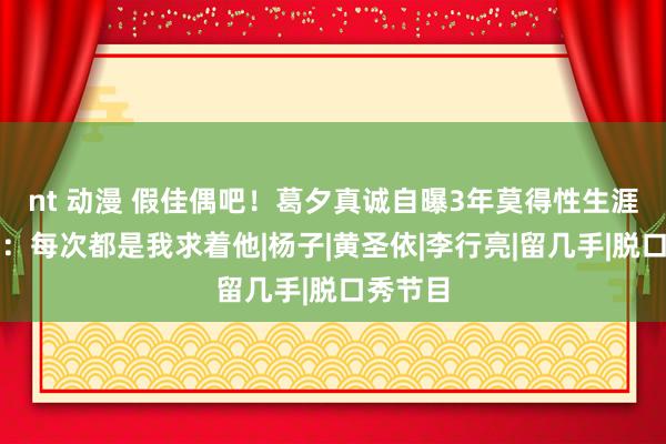 nt 动漫 假佳偶吧！葛夕真诚自曝3年莫得性生涯，直言：每次都是我求着他|杨子|黄圣依|李行亮|留几手|脱口秀节目