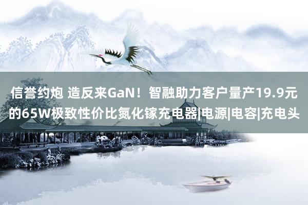 信誉约炮 造反来GaN！智融助力客户量产19.9元的65W极致性价比氮化镓充电器|电源|电容|充电头