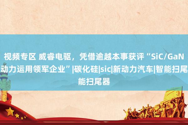 视频专区 威睿电驱，凭借逾越本事获评“SiC/GaN新动力运用领军企业”|碳化硅|sic|新动力汽车