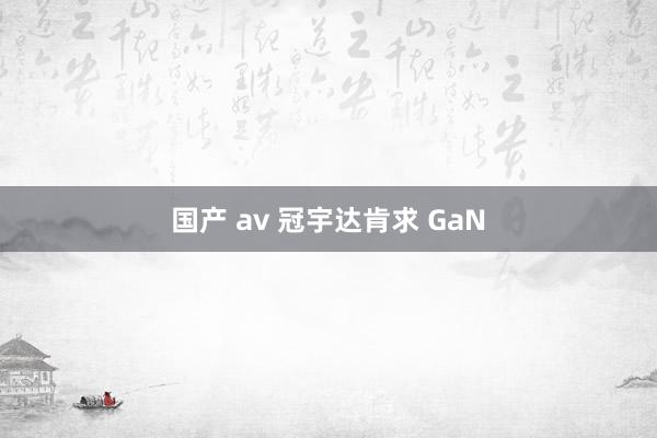 国产 av 冠宇达肯求 GaN