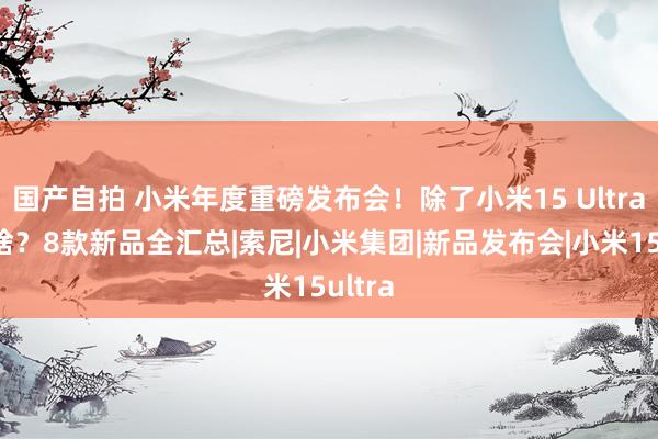 国产自拍 小米年度重磅发布会！除了小米15 Ultra还有啥？8款新品全汇总|索尼|小米集团|新品发布会|小米15ultra