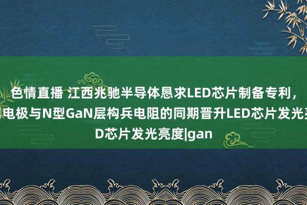 色情直播 江西兆驰半导体恳求LED芯片制备专利，镌汰金属电极与N型GaN层构兵电阻的同期晋升LED芯