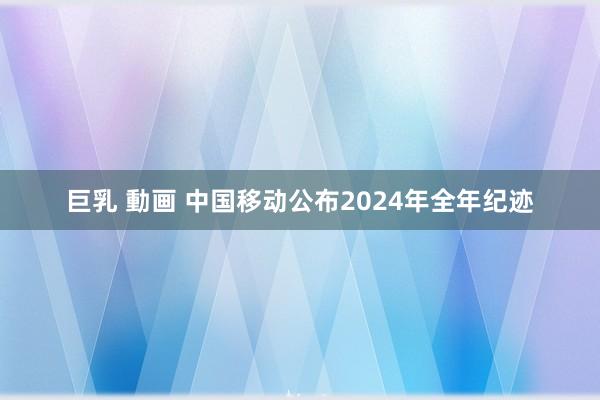 巨乳 動画 中国移动公布2024年全年纪迹
