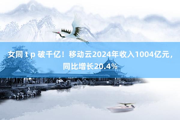 女同 t p 破千亿！移动云2024年收入1004亿元，同比增长20.4%