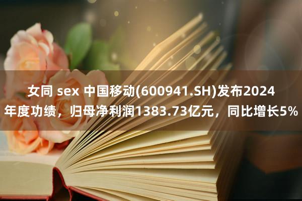女同 sex 中国移动(600941.SH)发布2024年度功绩，归母净利润1383.73亿元，同比
