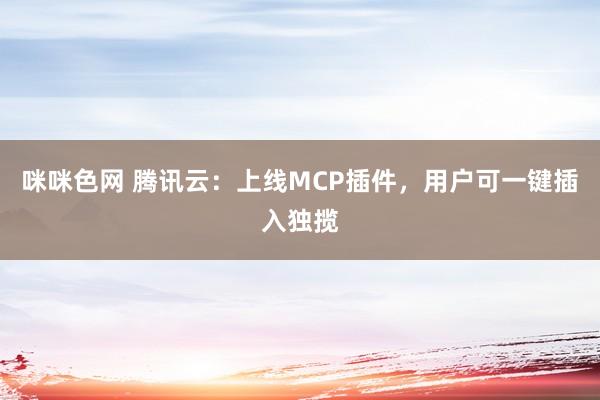 咪咪色网 腾讯云：上线MCP插件，用户可一键插入独揽