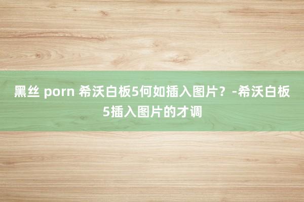 黑丝 porn 希沃白板5何如插入图片？-希沃白板5插入图片的才调