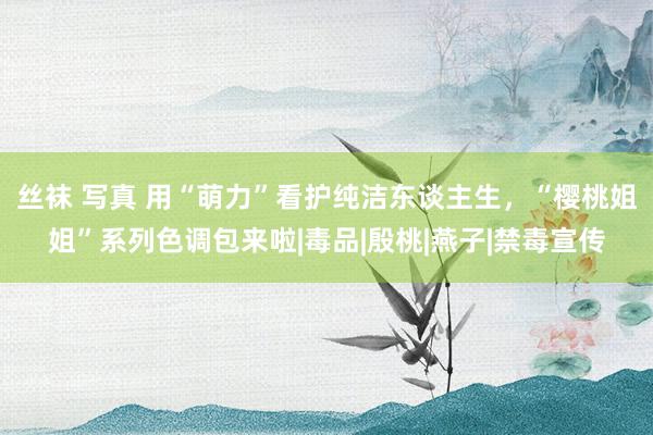丝袜 写真 用“萌力”看护纯洁东谈主生，“樱桃姐姐”系列色调包来啦|毒品|殷桃|燕子|禁毒宣传