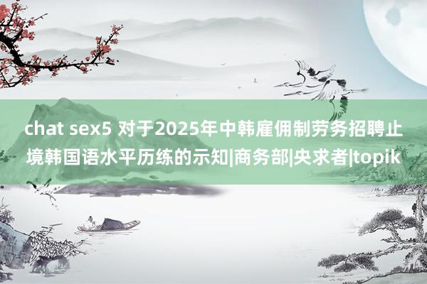 chat sex5 对于2025年中韩雇佣制劳务招聘止境韩国语水平历练的示知|商务部|央求者|topik