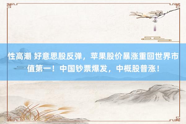 性高潮 好意思股反弹，苹果股价暴涨重回世界市值第一！中国钞票爆发，中概股普涨！