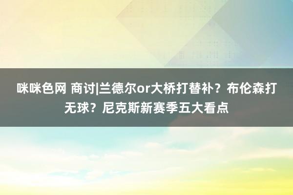 咪咪色网 商讨|兰德尔or大桥打替补？布伦森打无球？尼克斯新赛季五大看点