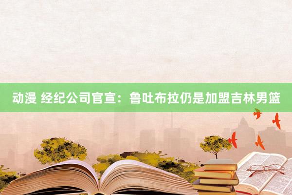 动漫 经纪公司官宣：鲁吐布拉仍是加盟吉林男篮