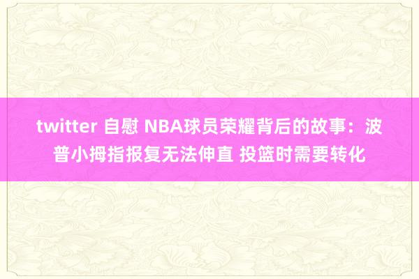 twitter 自慰 NBA球员荣耀背后的故事：波普小拇指报复无法伸直 投篮时需要转化