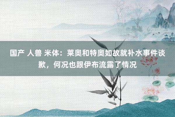 国产 人兽 米体：莱奥和特奥如故就补水事件谈歉，何况也跟伊布流露了情况