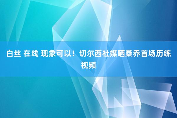 白丝 在线 现象可以！切尔西社媒晒桑乔首场历练视频