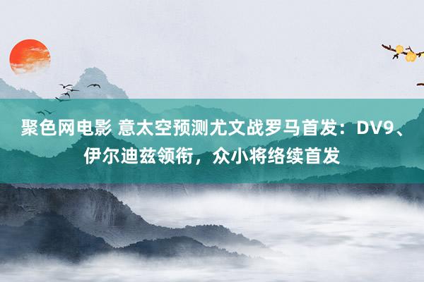 聚色网电影 意太空预测尤文战罗马首发：DV9、伊尔迪兹领衔，众小将络续首发