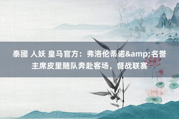 泰國 人妖 皇马官方：弗洛伦蒂诺&名誉主席皮里随队奔赴客场，督战联赛