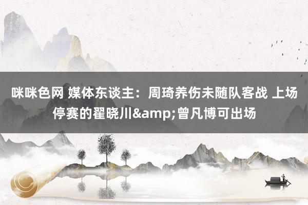 咪咪色网 媒体东谈主：周琦养伤未随队客战 上场停赛的翟晓川&曾凡博可出场