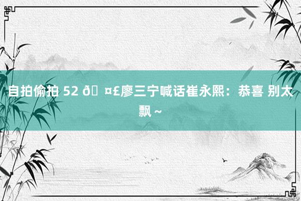 自拍偷拍 52 🤣廖三宁喊话崔永熙：恭喜 别太飘～