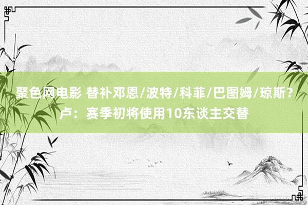 聚色网电影 替补邓恩/波特/科菲/巴图姆/琼斯？卢：赛季初将使用10东谈主交替