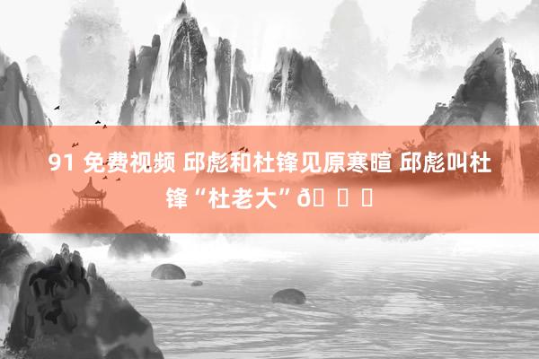 91 免费视频 邱彪和杜锋见原寒暄 邱彪叫杜锋“杜老大”😄